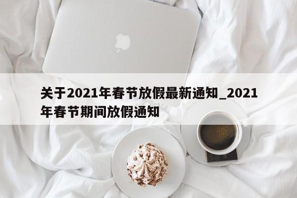 关于2021年春节放假最新通知_2021年春节期间放假通知
