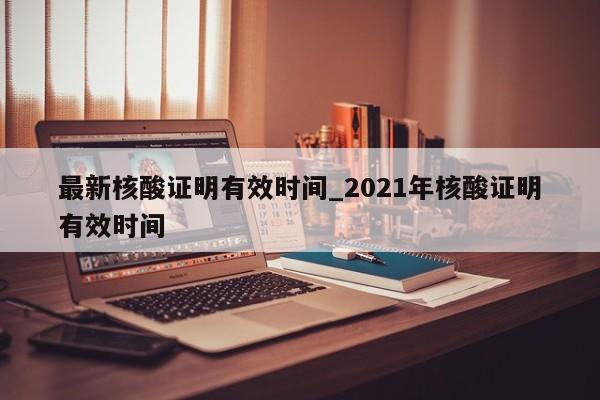 最新核酸证明有效时间_2021年核酸证明有效时间