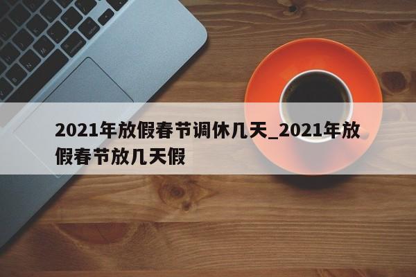 2021年放假春节调休几天_2021年放假春节放几天假