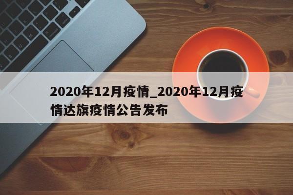 2020年12月疫情_2020年12月疫情达旗疫情公告发布
