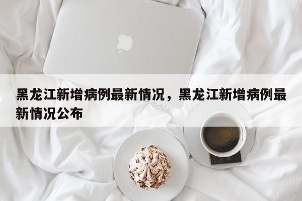 黑龙江新增病例最新情况，黑龙江新增病例最新情况公布