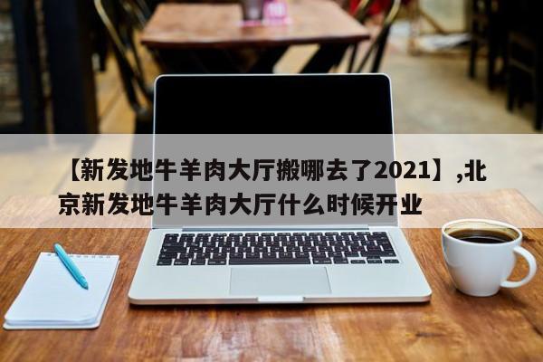 【新发地牛羊肉大厅搬哪去了2021】,北京新发地牛羊肉大厅什么时候开业