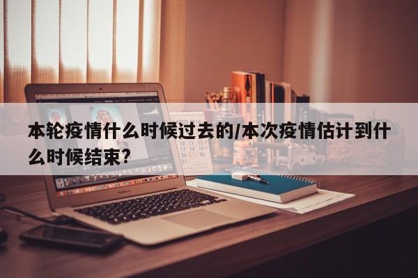 本轮疫情什么时候过去的/本次疫情估计到什么时候结束?