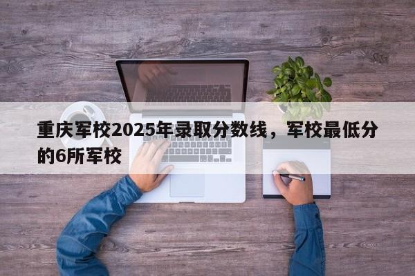重庆军校2025年录取分数线，军校最低分的6所军校