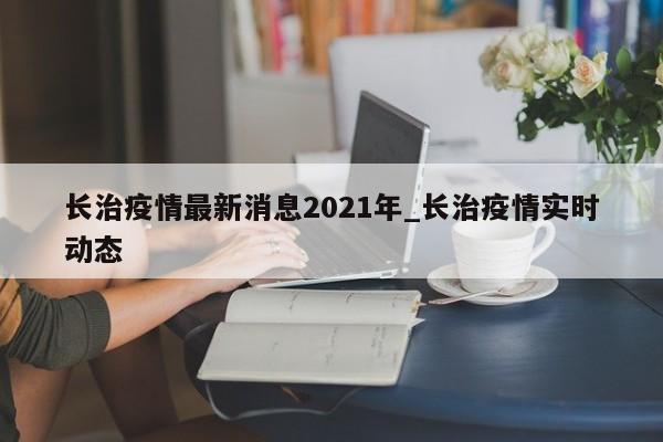 长治疫情最新消息2021年_长治疫情实时动态