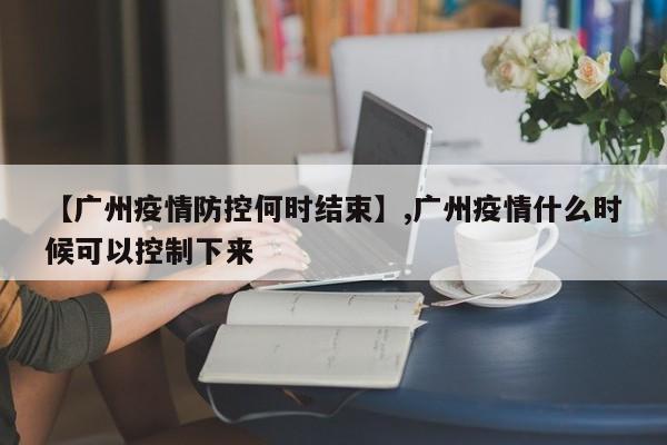 【广州疫情防控何时结束】,广州疫情什么时候可以控制下来