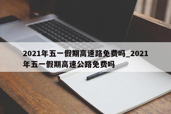 2021年五一假期高速路免费吗_2021年五一假期高速公路免费吗