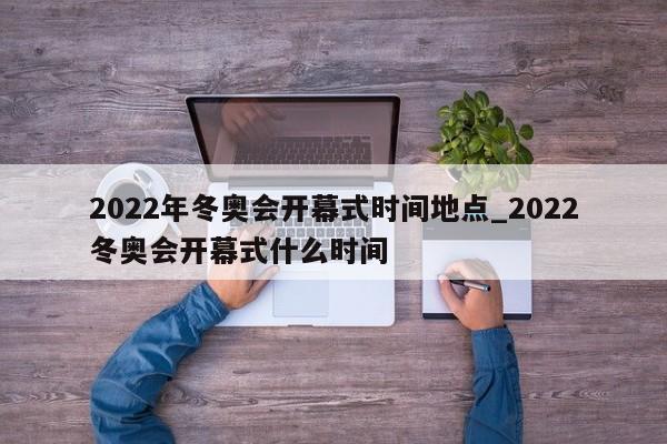 2022年冬奥会开幕式时间地点_2022冬奥会开幕式什么时间
