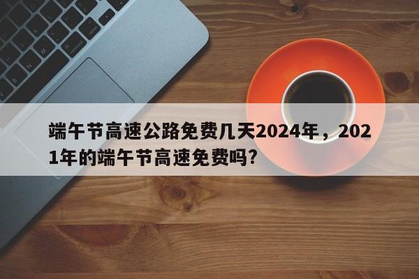 端午节高速公路免费几天2024年，2021年的端午节高速免费吗?