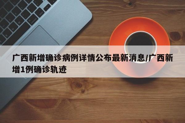广西新增确诊病例详情公布最新消息/广西新增1例确诊轨迹