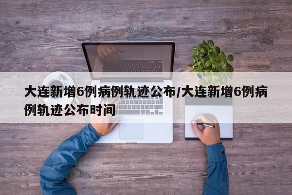 大连新增6例病例轨迹公布/大连新增6例病例轨迹公布时间