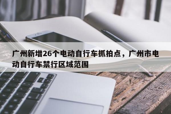 广州新增26个电动自行车抓拍点，广州市电动自行车禁行区域范围