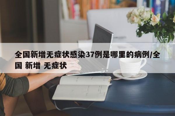 全国新增无症状感染37例是哪里的病例/全国 新增 无症状