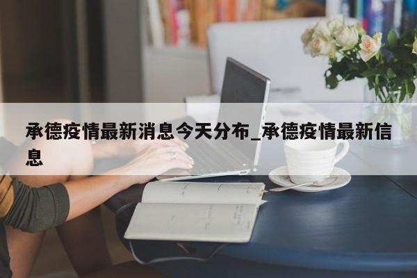 承德疫情最新消息今天分布_承德疫情最新信息