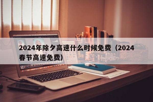 2024年除夕高速什么时候免费（2024春节高速免费）