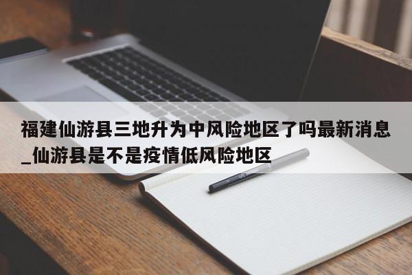 福建仙游县三地升为中风险地区了吗最新消息_仙游县是不是疫情低风险地区
