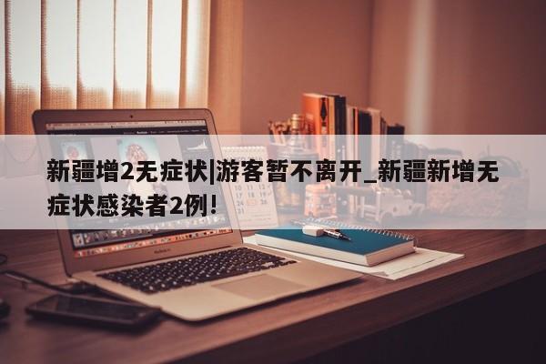 新疆增2无症状|游客暂不离开_新疆新增无症状感染者2例!