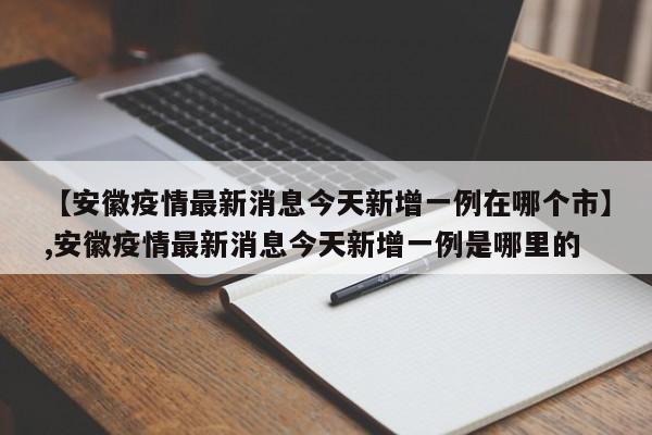 【安徽疫情最新消息今天新增一例在哪个市】,安徽疫情最新消息今天新增一例是哪里的