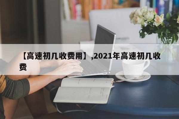 【高速初几收费用】,2021年高速初几收费