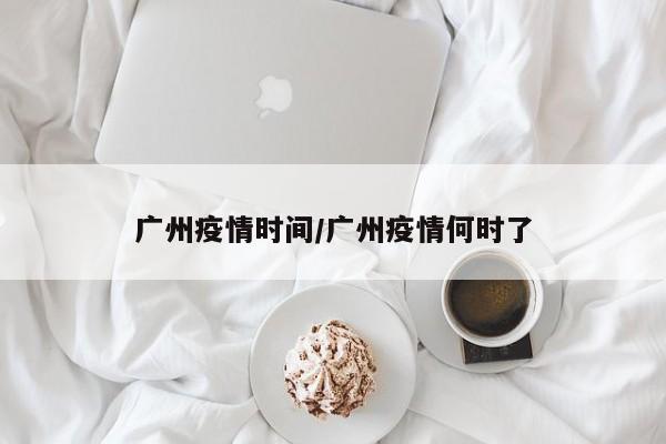 广州疫情时间/广州疫情何时了