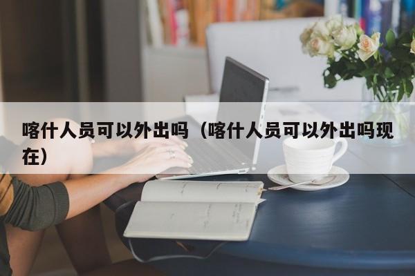 喀什人员可以外出吗（喀什人员可以外出吗现在）