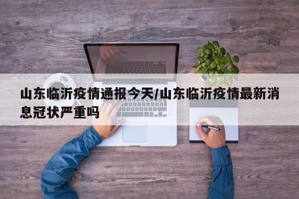 山东临沂疫情通报今天/山东临沂疫情最新消息冠状严重吗