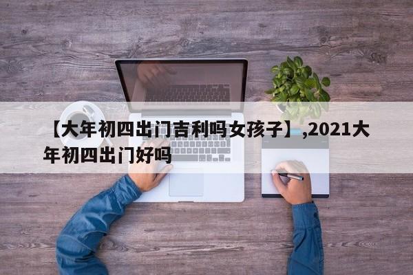 【大年初四出门吉利吗女孩子】,2021大年初四出门好吗