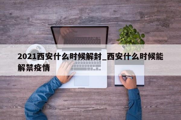 2021西安什么时候解封_西安什么时候能解禁疫情