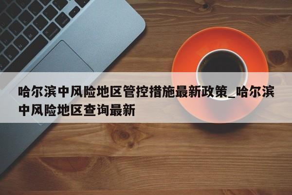 哈尔滨中风险地区管控措施最新政策_哈尔滨中风险地区查询最新