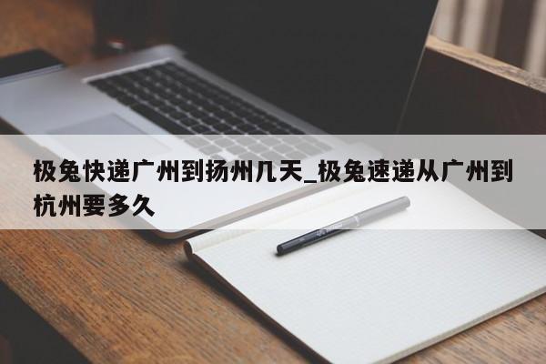 极兔快递广州到扬州几天_极兔速递从广州到杭州要多久