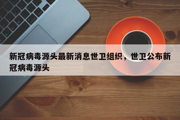 新冠病毒源头最新消息世卫组织，世卫公布新冠病毒源头