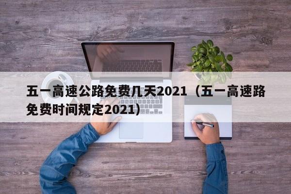 五一高速公路免费几天2021（五一高速路免费时间规定2021）
