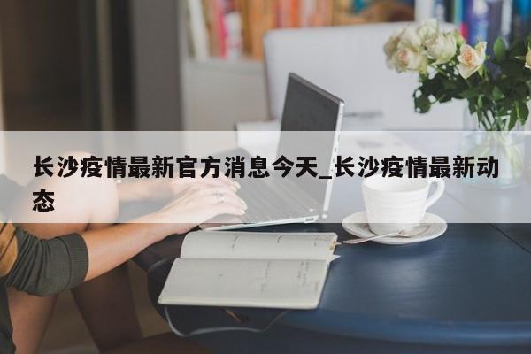 长沙疫情最新官方消息今天_长沙疫情最新动态