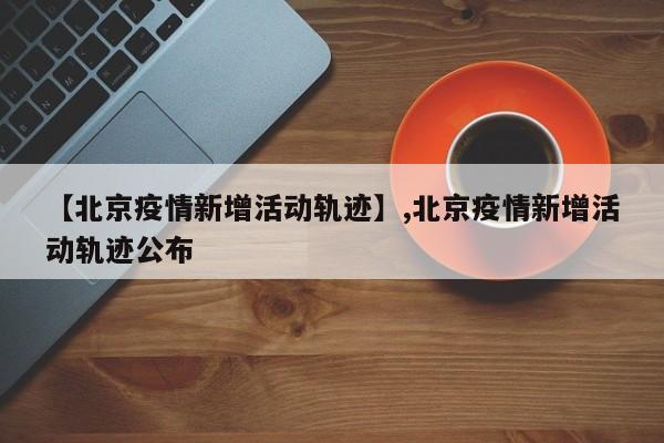 【北京疫情新增活动轨迹】,北京疫情新增活动轨迹公布