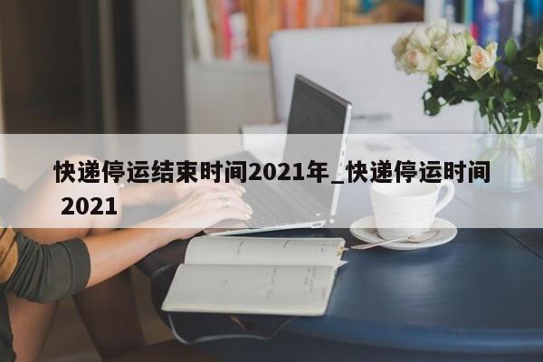快递停运结束时间2021年_快递停运时间 2021