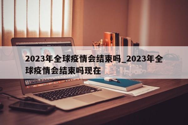 2023年全球疫情会结束吗_2023年全球疫情会结束吗现在