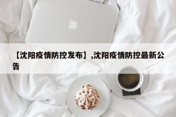 【沈阳疫情防控发布】,沈阳疫情防控最新公告