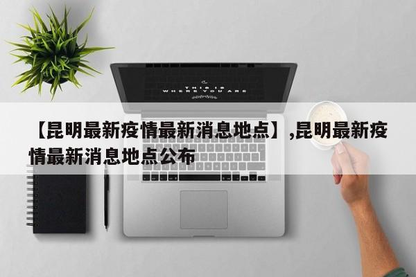 【昆明最新疫情最新消息地点】,昆明最新疫情最新消息地点公布