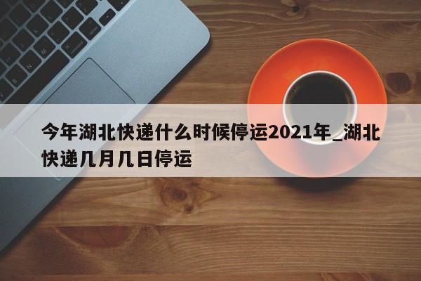 今年湖北快递什么时候停运2021年_湖北快递几月几日停运