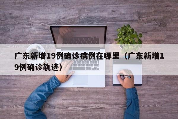 广东新增19例确诊病例在哪里（广东新增19例确诊轨迹）