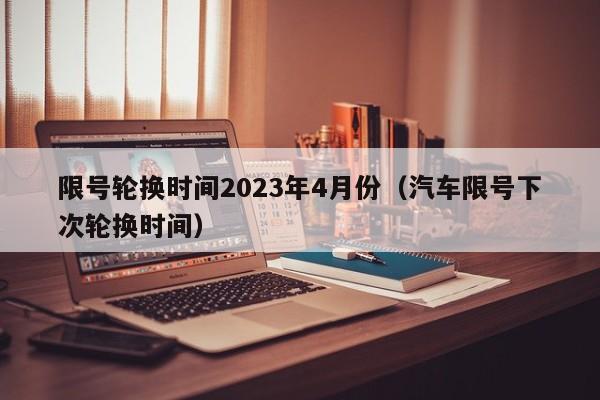 限号轮换时间2023年4月份（汽车限号下次轮换时间）
