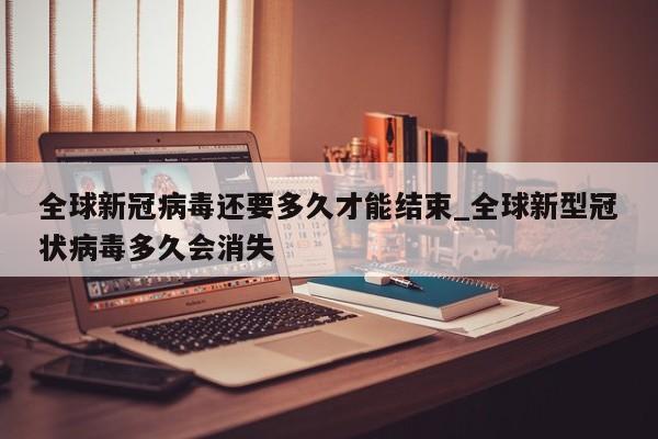 全球新冠病毒还要多久才能结束_全球新型冠状病毒多久会消失