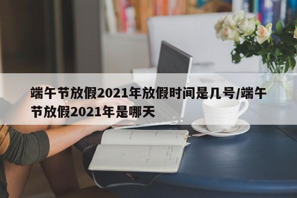 端午节放假2021年放假时间是几号/端午节放假2021年是哪天