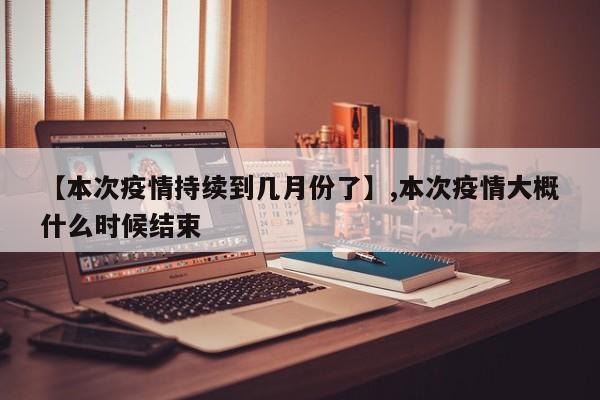 【本次疫情持续到几月份了】,本次疫情大概什么时候结束