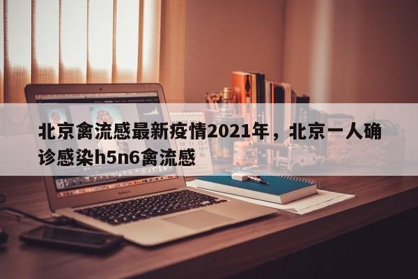 北京禽流感最新疫情2021年，北京一人确诊感染h5n6禽流感