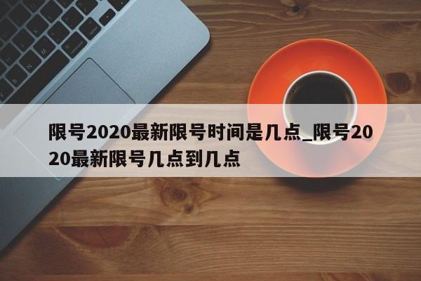 限号2020最新限号时间是几点_限号2020最新限号几点到几点
