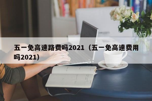 五一免高速路费吗2021（五一免高速费用吗2021）