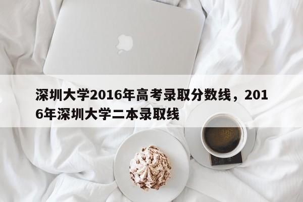 深圳大学2016年高考录取分数线，2016年深圳大学二本录取线