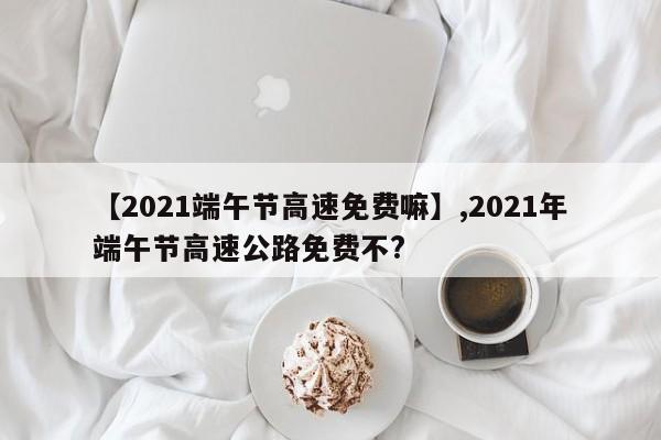 【2021端午节高速免费嘛】,2021年端午节高速公路免费不?