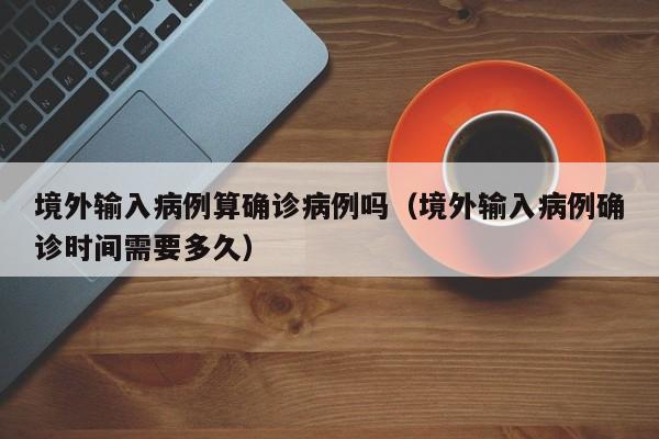 境外输入病例算确诊病例吗（境外输入病例确诊时间需要多久）